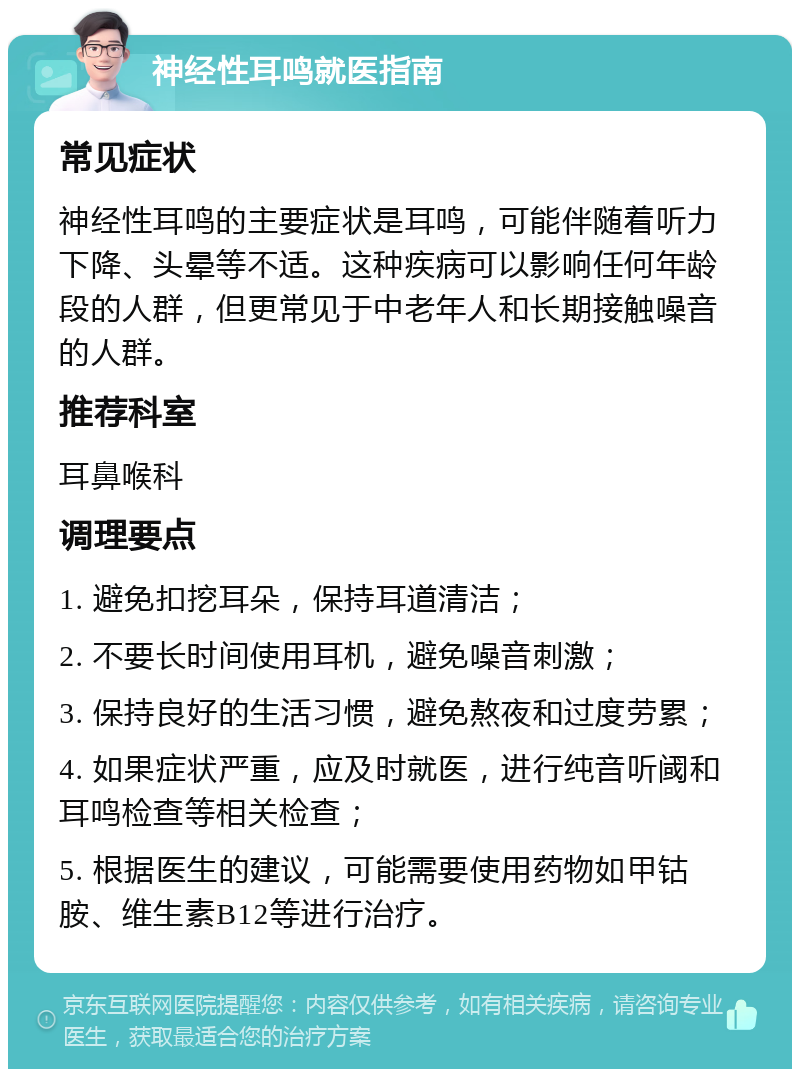 神经性耳鸣就医指南 常见症状 神经性耳鸣的主要症状是耳鸣，可能伴随着听力下降、头晕等不适。这种疾病可以影响任何年龄段的人群，但更常见于中老年人和长期接触噪音的人群。 推荐科室 耳鼻喉科 调理要点 1. 避免扣挖耳朵，保持耳道清洁； 2. 不要长时间使用耳机，避免噪音刺激； 3. 保持良好的生活习惯，避免熬夜和过度劳累； 4. 如果症状严重，应及时就医，进行纯音听阈和耳鸣检查等相关检查； 5. 根据医生的建议，可能需要使用药物如甲钴胺、维生素B12等进行治疗。