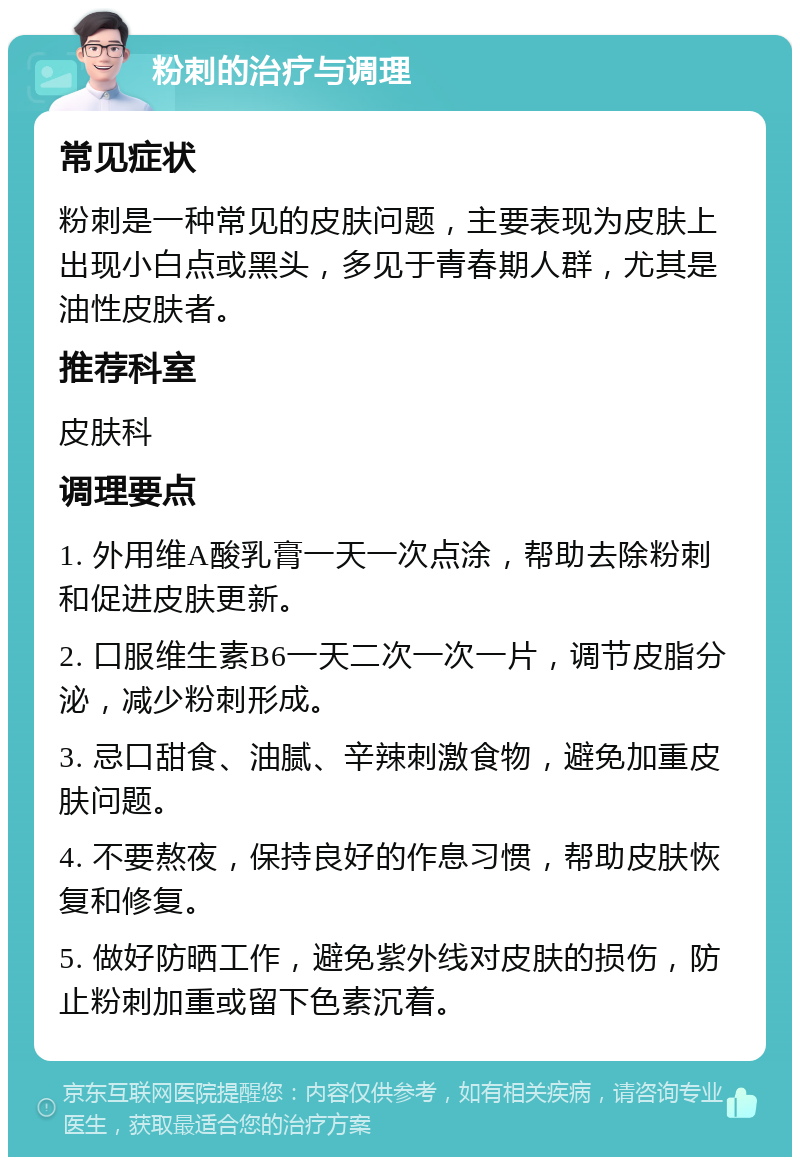 粉刺的治疗与调理 常见症状 粉刺是一种常见的皮肤问题，主要表现为皮肤上出现小白点或黑头，多见于青春期人群，尤其是油性皮肤者。 推荐科室 皮肤科 调理要点 1. 外用维A酸乳膏一天一次点涂，帮助去除粉刺和促进皮肤更新。 2. 口服维生素B6一天二次一次一片，调节皮脂分泌，减少粉刺形成。 3. 忌口甜食、油腻、辛辣刺激食物，避免加重皮肤问题。 4. 不要熬夜，保持良好的作息习惯，帮助皮肤恢复和修复。 5. 做好防晒工作，避免紫外线对皮肤的损伤，防止粉刺加重或留下色素沉着。