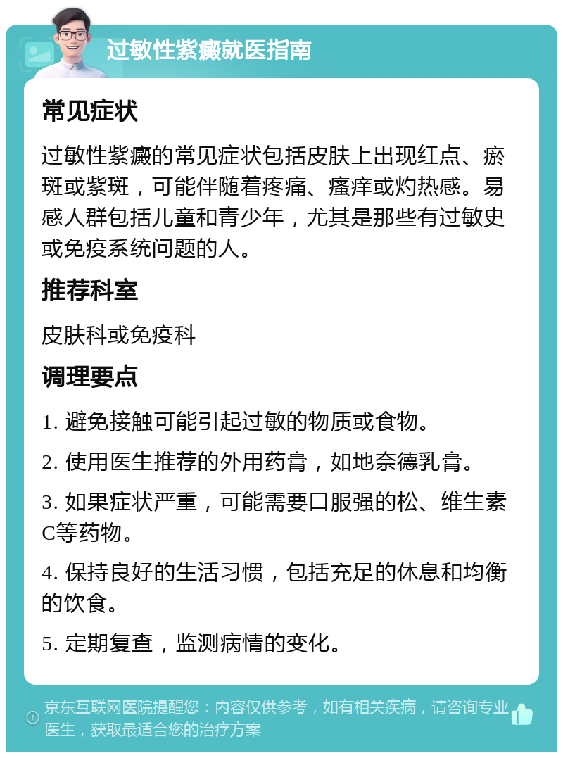 过敏性紫癜就医指南 常见症状 过敏性紫癜的常见症状包括皮肤上出现红点、瘀斑或紫斑，可能伴随着疼痛、瘙痒或灼热感。易感人群包括儿童和青少年，尤其是那些有过敏史或免疫系统问题的人。 推荐科室 皮肤科或免疫科 调理要点 1. 避免接触可能引起过敏的物质或食物。 2. 使用医生推荐的外用药膏，如地奈德乳膏。 3. 如果症状严重，可能需要口服强的松、维生素C等药物。 4. 保持良好的生活习惯，包括充足的休息和均衡的饮食。 5. 定期复查，监测病情的变化。