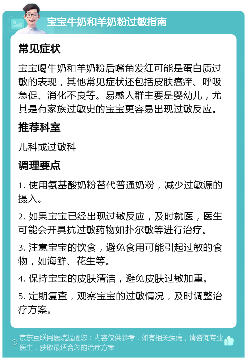 宝宝牛奶和羊奶粉过敏指南 常见症状 宝宝喝牛奶和羊奶粉后嘴角发红可能是蛋白质过敏的表现，其他常见症状还包括皮肤瘙痒、呼吸急促、消化不良等。易感人群主要是婴幼儿，尤其是有家族过敏史的宝宝更容易出现过敏反应。 推荐科室 儿科或过敏科 调理要点 1. 使用氨基酸奶粉替代普通奶粉，减少过敏源的摄入。 2. 如果宝宝已经出现过敏反应，及时就医，医生可能会开具抗过敏药物如扑尔敏等进行治疗。 3. 注意宝宝的饮食，避免食用可能引起过敏的食物，如海鲜、花生等。 4. 保持宝宝的皮肤清洁，避免皮肤过敏加重。 5. 定期复查，观察宝宝的过敏情况，及时调整治疗方案。