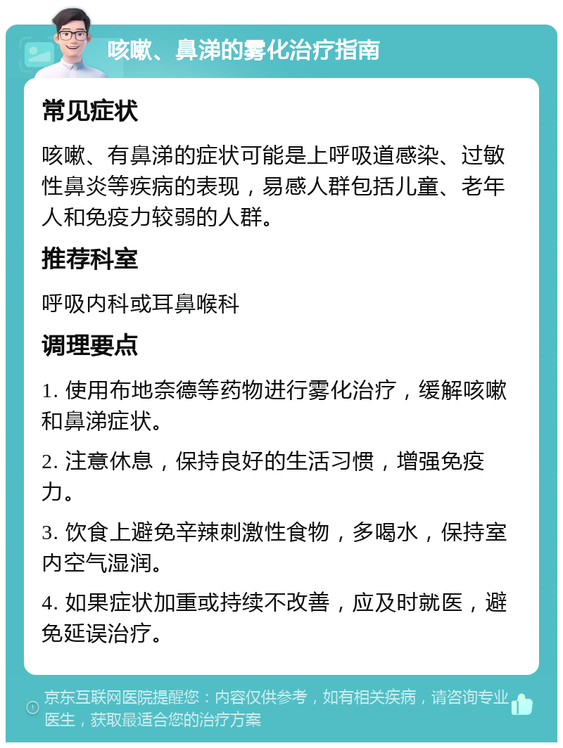 咳嗽、鼻涕的雾化治疗指南 常见症状 咳嗽、有鼻涕的症状可能是上呼吸道感染、过敏性鼻炎等疾病的表现，易感人群包括儿童、老年人和免疫力较弱的人群。 推荐科室 呼吸内科或耳鼻喉科 调理要点 1. 使用布地奈德等药物进行雾化治疗，缓解咳嗽和鼻涕症状。 2. 注意休息，保持良好的生活习惯，增强免疫力。 3. 饮食上避免辛辣刺激性食物，多喝水，保持室内空气湿润。 4. 如果症状加重或持续不改善，应及时就医，避免延误治疗。