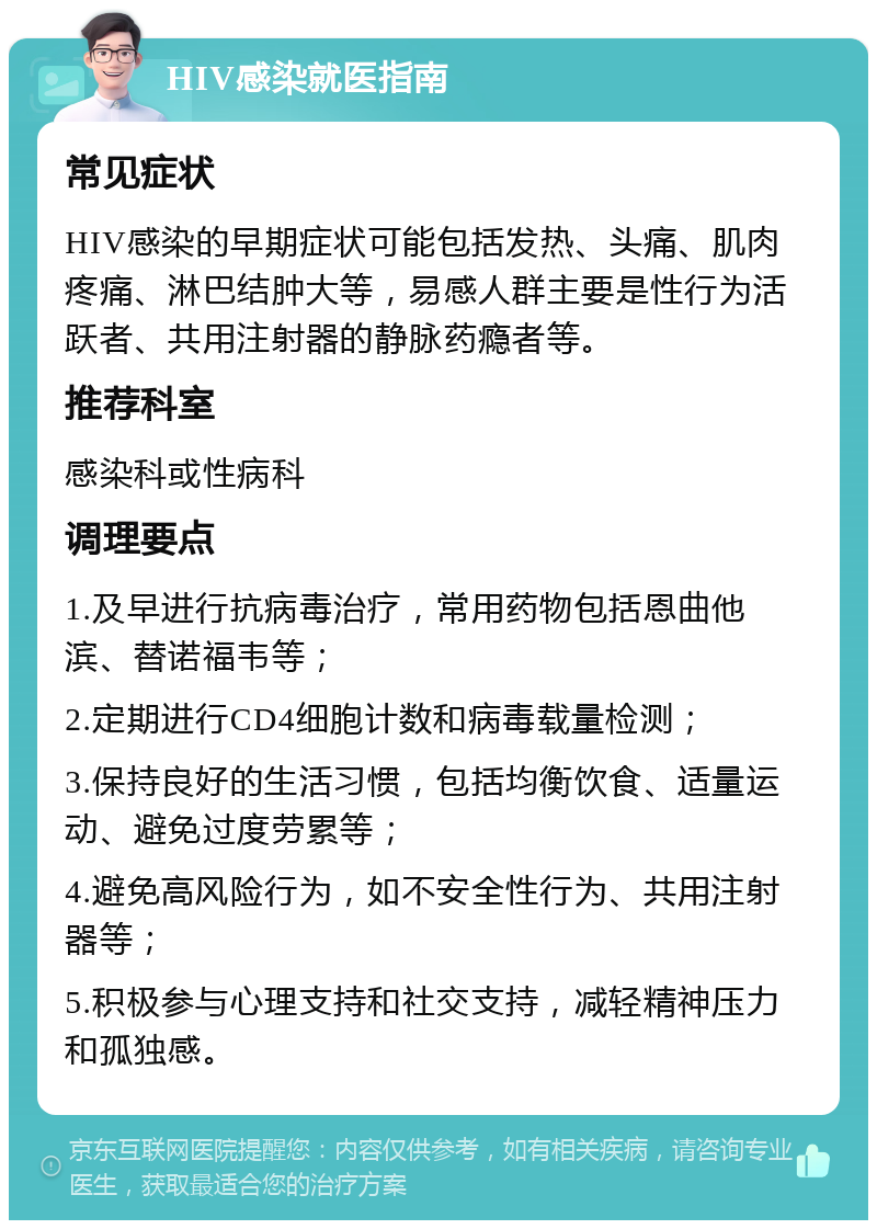 HIV感染就医指南 常见症状 HIV感染的早期症状可能包括发热、头痛、肌肉疼痛、淋巴结肿大等，易感人群主要是性行为活跃者、共用注射器的静脉药瘾者等。 推荐科室 感染科或性病科 调理要点 1.及早进行抗病毒治疗，常用药物包括恩曲他滨、替诺福韦等； 2.定期进行CD4细胞计数和病毒载量检测； 3.保持良好的生活习惯，包括均衡饮食、适量运动、避免过度劳累等； 4.避免高风险行为，如不安全性行为、共用注射器等； 5.积极参与心理支持和社交支持，减轻精神压力和孤独感。