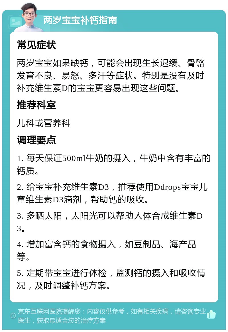 两岁宝宝补钙指南 常见症状 两岁宝宝如果缺钙，可能会出现生长迟缓、骨骼发育不良、易怒、多汗等症状。特别是没有及时补充维生素D的宝宝更容易出现这些问题。 推荐科室 儿科或营养科 调理要点 1. 每天保证500ml牛奶的摄入，牛奶中含有丰富的钙质。 2. 给宝宝补充维生素D3，推荐使用Ddrops宝宝儿童维生素D3滴剂，帮助钙的吸收。 3. 多晒太阳，太阳光可以帮助人体合成维生素D3。 4. 增加富含钙的食物摄入，如豆制品、海产品等。 5. 定期带宝宝进行体检，监测钙的摄入和吸收情况，及时调整补钙方案。