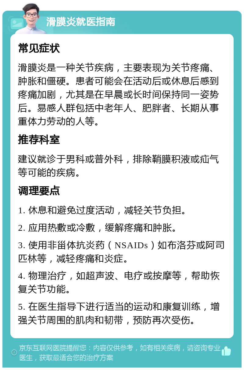 滑膜炎就医指南 常见症状 滑膜炎是一种关节疾病，主要表现为关节疼痛、肿胀和僵硬。患者可能会在活动后或休息后感到疼痛加剧，尤其是在早晨或长时间保持同一姿势后。易感人群包括中老年人、肥胖者、长期从事重体力劳动的人等。 推荐科室 建议就诊于男科或普外科，排除鞘膜积液或疝气等可能的疾病。 调理要点 1. 休息和避免过度活动，减轻关节负担。 2. 应用热敷或冷敷，缓解疼痛和肿胀。 3. 使用非甾体抗炎药（NSAIDs）如布洛芬或阿司匹林等，减轻疼痛和炎症。 4. 物理治疗，如超声波、电疗或按摩等，帮助恢复关节功能。 5. 在医生指导下进行适当的运动和康复训练，增强关节周围的肌肉和韧带，预防再次受伤。