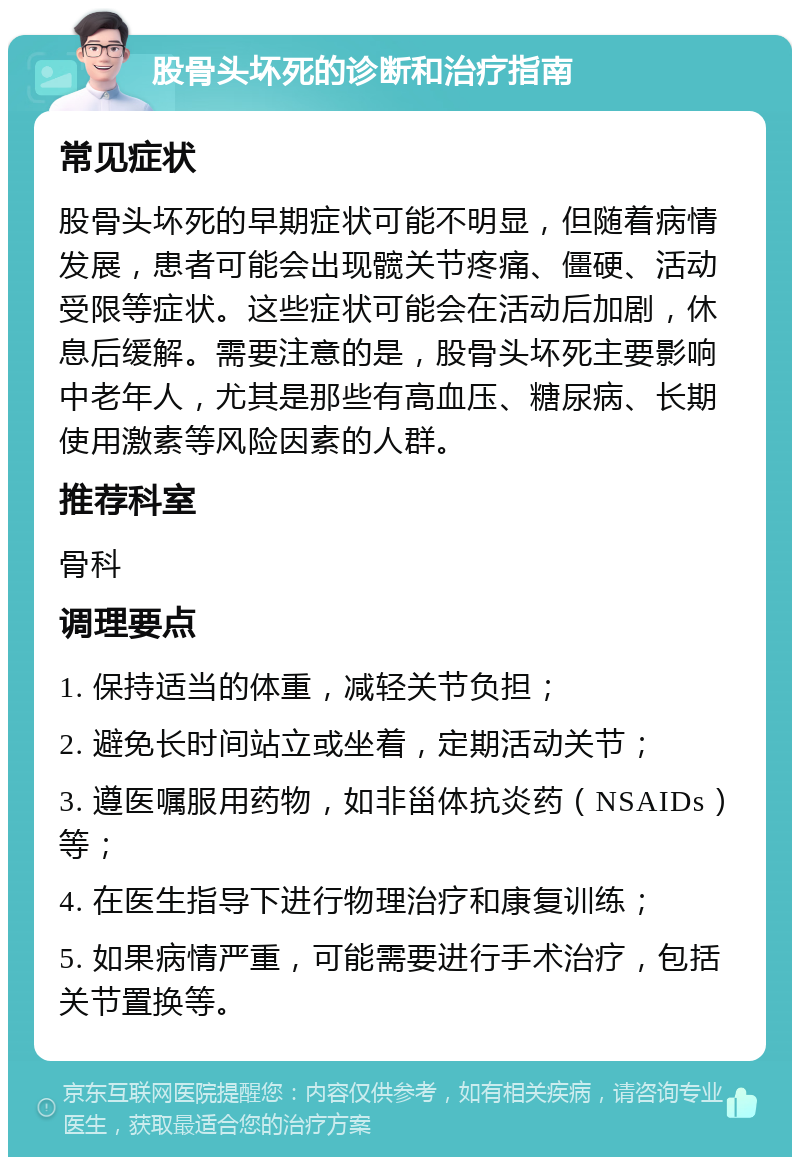 股骨头坏死的诊断和治疗指南 常见症状 股骨头坏死的早期症状可能不明显，但随着病情发展，患者可能会出现髋关节疼痛、僵硬、活动受限等症状。这些症状可能会在活动后加剧，休息后缓解。需要注意的是，股骨头坏死主要影响中老年人，尤其是那些有高血压、糖尿病、长期使用激素等风险因素的人群。 推荐科室 骨科 调理要点 1. 保持适当的体重，减轻关节负担； 2. 避免长时间站立或坐着，定期活动关节； 3. 遵医嘱服用药物，如非甾体抗炎药（NSAIDs）等； 4. 在医生指导下进行物理治疗和康复训练； 5. 如果病情严重，可能需要进行手术治疗，包括关节置换等。