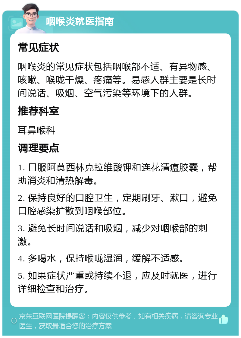 咽喉炎就医指南 常见症状 咽喉炎的常见症状包括咽喉部不适、有异物感、咳嗽、喉咙干燥、疼痛等。易感人群主要是长时间说话、吸烟、空气污染等环境下的人群。 推荐科室 耳鼻喉科 调理要点 1. 口服阿莫西林克拉维酸钾和连花清瘟胶囊，帮助消炎和清热解毒。 2. 保持良好的口腔卫生，定期刷牙、漱口，避免口腔感染扩散到咽喉部位。 3. 避免长时间说话和吸烟，减少对咽喉部的刺激。 4. 多喝水，保持喉咙湿润，缓解不适感。 5. 如果症状严重或持续不退，应及时就医，进行详细检查和治疗。