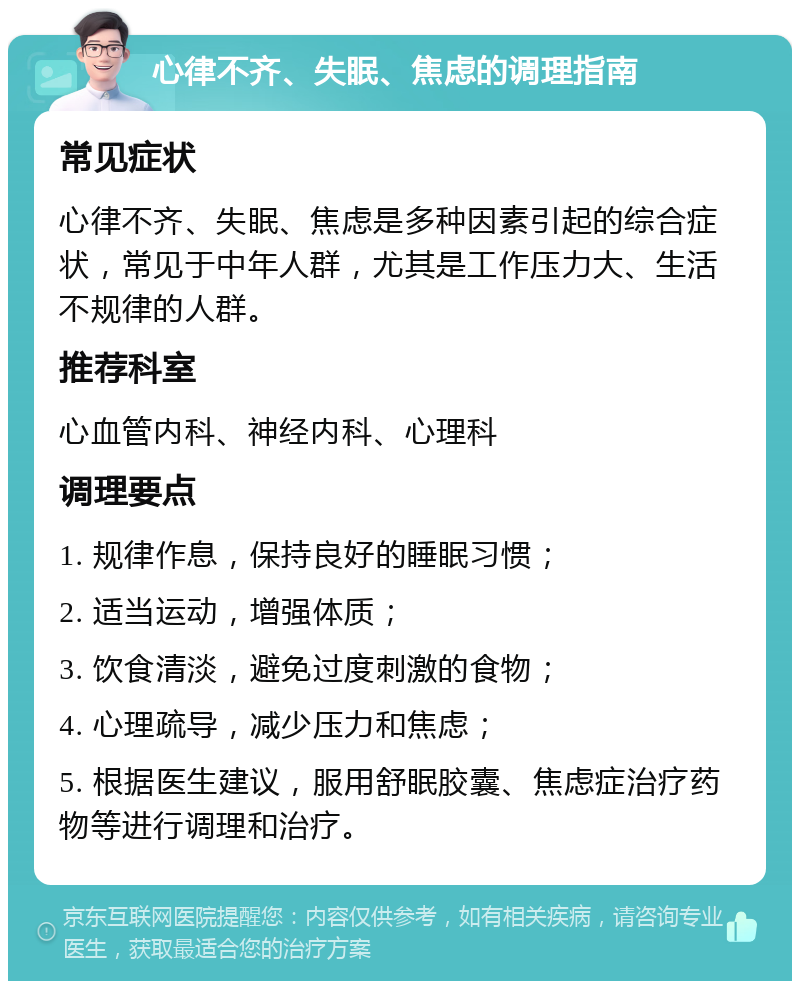 心律不齐、失眠、焦虑的调理指南 常见症状 心律不齐、失眠、焦虑是多种因素引起的综合症状，常见于中年人群，尤其是工作压力大、生活不规律的人群。 推荐科室 心血管内科、神经内科、心理科 调理要点 1. 规律作息，保持良好的睡眠习惯； 2. 适当运动，增强体质； 3. 饮食清淡，避免过度刺激的食物； 4. 心理疏导，减少压力和焦虑； 5. 根据医生建议，服用舒眠胶囊、焦虑症治疗药物等进行调理和治疗。