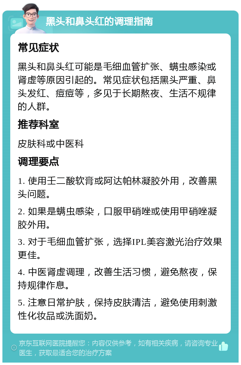 黑头和鼻头红的调理指南 常见症状 黑头和鼻头红可能是毛细血管扩张、螨虫感染或肾虚等原因引起的。常见症状包括黑头严重、鼻头发红、痘痘等，多见于长期熬夜、生活不规律的人群。 推荐科室 皮肤科或中医科 调理要点 1. 使用壬二酸软膏或阿达帕林凝胶外用，改善黑头问题。 2. 如果是螨虫感染，口服甲硝唑或使用甲硝唑凝胶外用。 3. 对于毛细血管扩张，选择IPL美容激光治疗效果更佳。 4. 中医肾虚调理，改善生活习惯，避免熬夜，保持规律作息。 5. 注意日常护肤，保持皮肤清洁，避免使用刺激性化妆品或洗面奶。