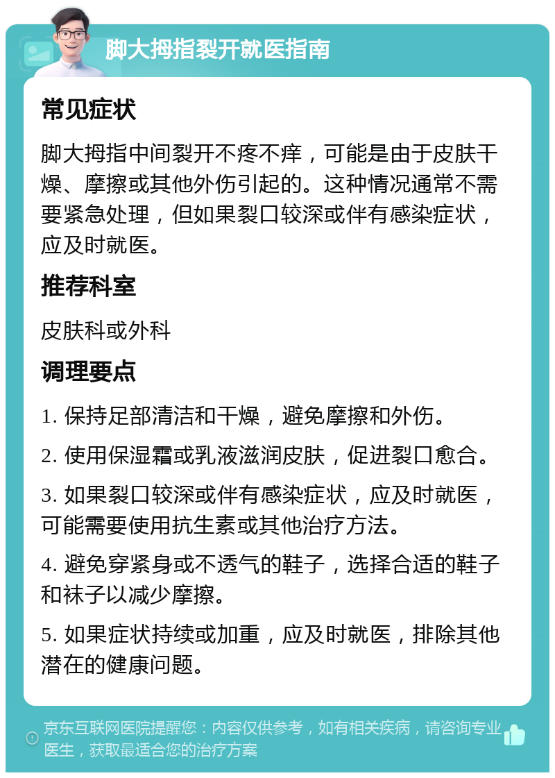 脚大拇指裂开就医指南 常见症状 脚大拇指中间裂开不疼不痒，可能是由于皮肤干燥、摩擦或其他外伤引起的。这种情况通常不需要紧急处理，但如果裂口较深或伴有感染症状，应及时就医。 推荐科室 皮肤科或外科 调理要点 1. 保持足部清洁和干燥，避免摩擦和外伤。 2. 使用保湿霜或乳液滋润皮肤，促进裂口愈合。 3. 如果裂口较深或伴有感染症状，应及时就医，可能需要使用抗生素或其他治疗方法。 4. 避免穿紧身或不透气的鞋子，选择合适的鞋子和袜子以减少摩擦。 5. 如果症状持续或加重，应及时就医，排除其他潜在的健康问题。