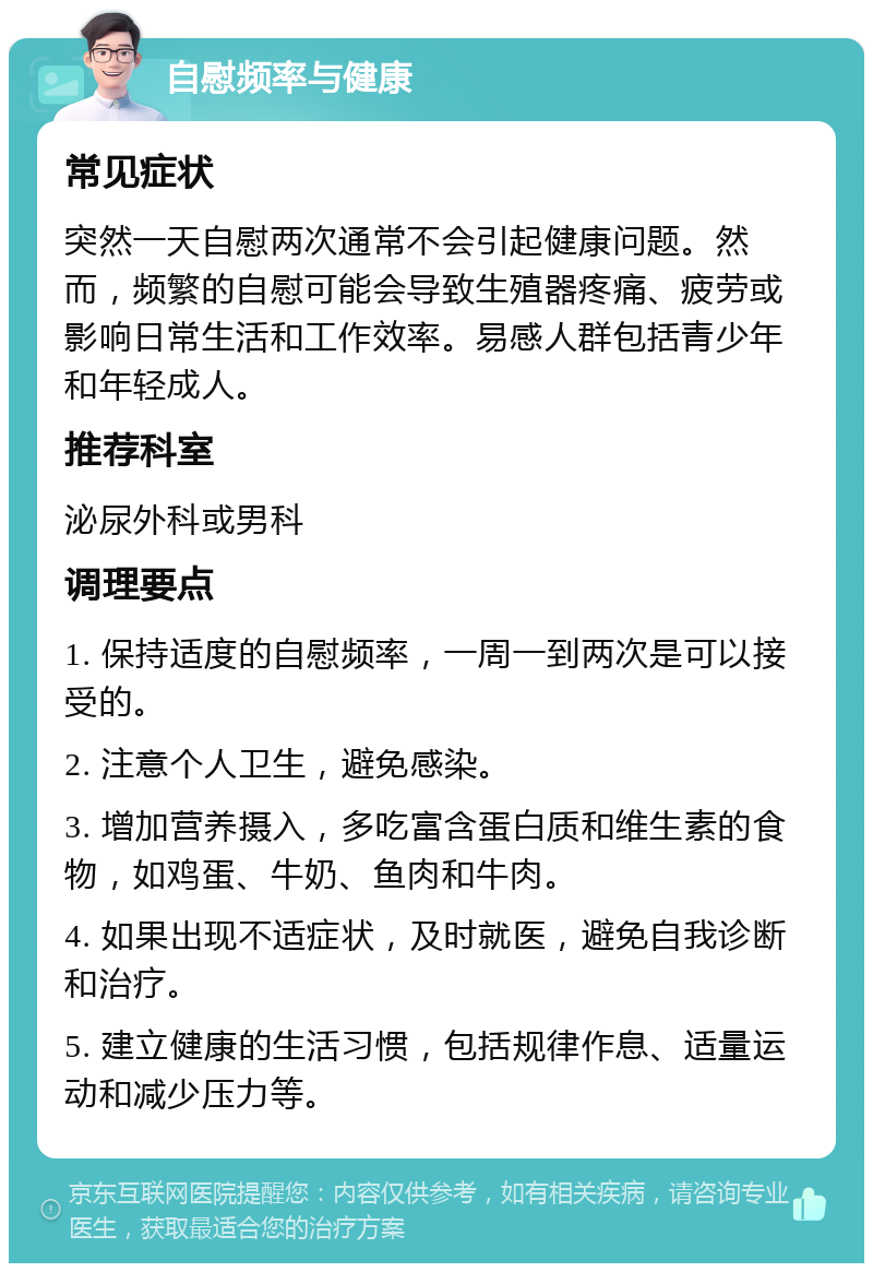 自慰频率与健康 常见症状 突然一天自慰两次通常不会引起健康问题。然而，频繁的自慰可能会导致生殖器疼痛、疲劳或影响日常生活和工作效率。易感人群包括青少年和年轻成人。 推荐科室 泌尿外科或男科 调理要点 1. 保持适度的自慰频率，一周一到两次是可以接受的。 2. 注意个人卫生，避免感染。 3. 增加营养摄入，多吃富含蛋白质和维生素的食物，如鸡蛋、牛奶、鱼肉和牛肉。 4. 如果出现不适症状，及时就医，避免自我诊断和治疗。 5. 建立健康的生活习惯，包括规律作息、适量运动和减少压力等。