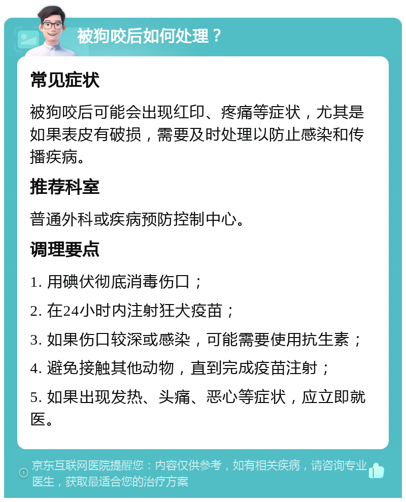 被狗咬后如何处理？ 常见症状 被狗咬后可能会出现红印、疼痛等症状，尤其是如果表皮有破损，需要及时处理以防止感染和传播疾病。 推荐科室 普通外科或疾病预防控制中心。 调理要点 1. 用碘伏彻底消毒伤口； 2. 在24小时内注射狂犬疫苗； 3. 如果伤口较深或感染，可能需要使用抗生素； 4. 避免接触其他动物，直到完成疫苗注射； 5. 如果出现发热、头痛、恶心等症状，应立即就医。