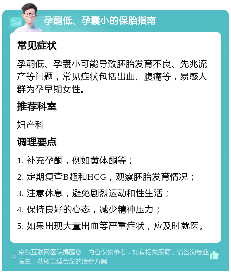 孕酮低、孕囊小的保胎指南 常见症状 孕酮低、孕囊小可能导致胚胎发育不良、先兆流产等问题，常见症状包括出血、腹痛等，易感人群为孕早期女性。 推荐科室 妇产科 调理要点 1. 补充孕酮，例如黄体酮等； 2. 定期复查B超和HCG，观察胚胎发育情况； 3. 注意休息，避免剧烈运动和性生活； 4. 保持良好的心态，减少精神压力； 5. 如果出现大量出血等严重症状，应及时就医。