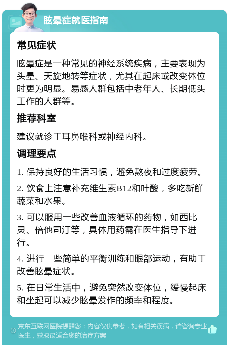 眩晕症就医指南 常见症状 眩晕症是一种常见的神经系统疾病，主要表现为头晕、天旋地转等症状，尤其在起床或改变体位时更为明显。易感人群包括中老年人、长期低头工作的人群等。 推荐科室 建议就诊于耳鼻喉科或神经内科。 调理要点 1. 保持良好的生活习惯，避免熬夜和过度疲劳。 2. 饮食上注意补充维生素B12和叶酸，多吃新鲜蔬菜和水果。 3. 可以服用一些改善血液循环的药物，如西比灵、倍他司汀等，具体用药需在医生指导下进行。 4. 进行一些简单的平衡训练和眼部运动，有助于改善眩晕症状。 5. 在日常生活中，避免突然改变体位，缓慢起床和坐起可以减少眩晕发作的频率和程度。