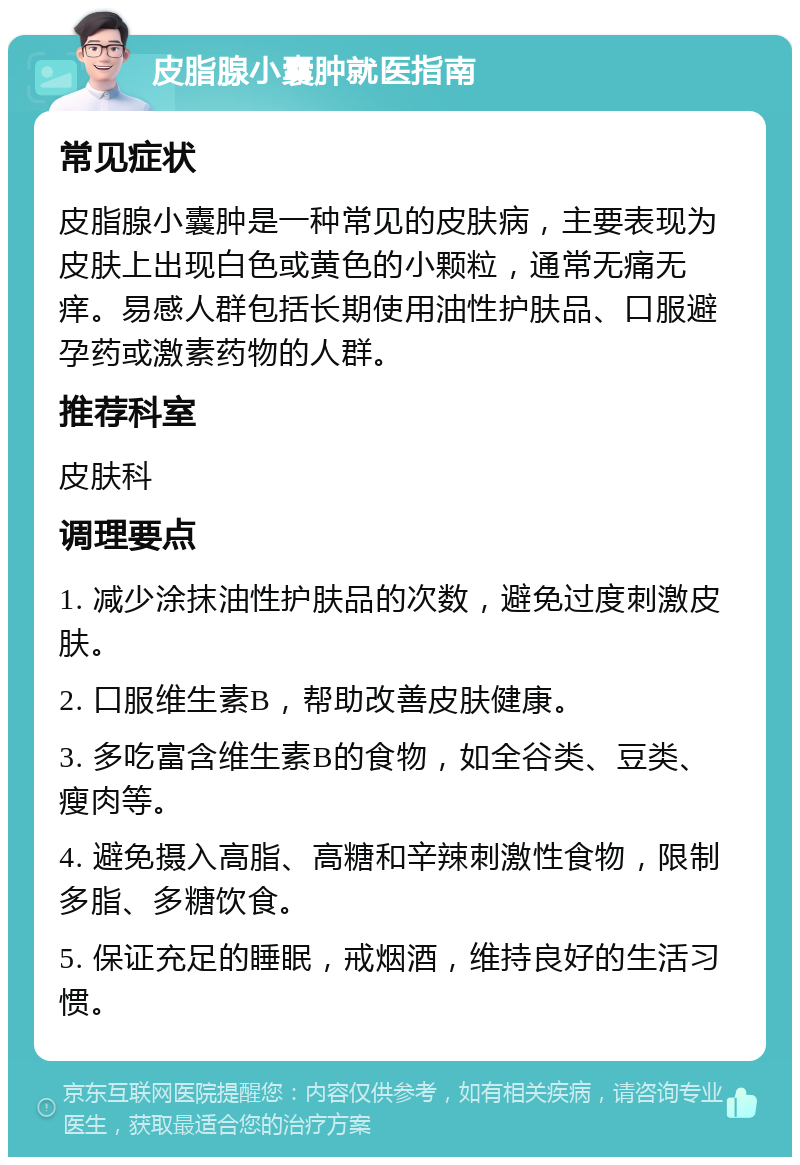 皮脂腺小囊肿就医指南 常见症状 皮脂腺小囊肿是一种常见的皮肤病，主要表现为皮肤上出现白色或黄色的小颗粒，通常无痛无痒。易感人群包括长期使用油性护肤品、口服避孕药或激素药物的人群。 推荐科室 皮肤科 调理要点 1. 减少涂抹油性护肤品的次数，避免过度刺激皮肤。 2. 口服维生素B，帮助改善皮肤健康。 3. 多吃富含维生素B的食物，如全谷类、豆类、瘦肉等。 4. 避免摄入高脂、高糖和辛辣刺激性食物，限制多脂、多糖饮食。 5. 保证充足的睡眠，戒烟酒，维持良好的生活习惯。