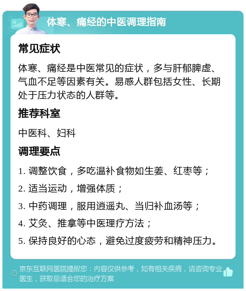 体寒、痛经的中医调理指南 常见症状 体寒、痛经是中医常见的症状，多与肝郁脾虚、气血不足等因素有关。易感人群包括女性、长期处于压力状态的人群等。 推荐科室 中医科、妇科 调理要点 1. 调整饮食，多吃温补食物如生姜、红枣等； 2. 适当运动，增强体质； 3. 中药调理，服用逍遥丸、当归补血汤等； 4. 艾灸、推拿等中医理疗方法； 5. 保持良好的心态，避免过度疲劳和精神压力。