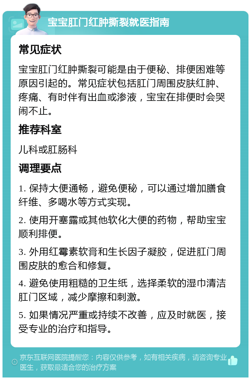 宝宝肛门红肿撕裂就医指南 常见症状 宝宝肛门红肿撕裂可能是由于便秘、排便困难等原因引起的。常见症状包括肛门周围皮肤红肿、疼痛、有时伴有出血或渗液，宝宝在排便时会哭闹不止。 推荐科室 儿科或肛肠科 调理要点 1. 保持大便通畅，避免便秘，可以通过增加膳食纤维、多喝水等方式实现。 2. 使用开塞露或其他软化大便的药物，帮助宝宝顺利排便。 3. 外用红霉素软膏和生长因子凝胶，促进肛门周围皮肤的愈合和修复。 4. 避免使用粗糙的卫生纸，选择柔软的湿巾清洁肛门区域，减少摩擦和刺激。 5. 如果情况严重或持续不改善，应及时就医，接受专业的治疗和指导。