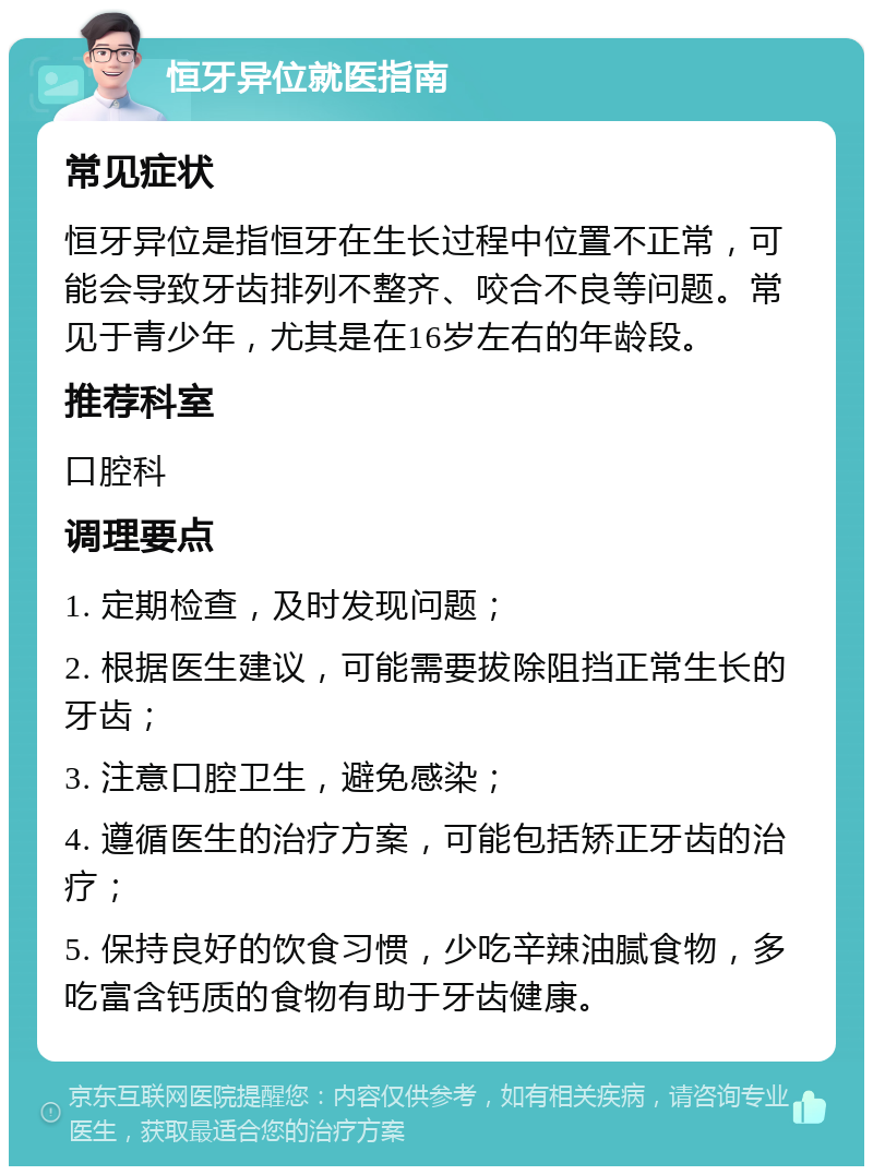 恒牙异位就医指南 常见症状 恒牙异位是指恒牙在生长过程中位置不正常，可能会导致牙齿排列不整齐、咬合不良等问题。常见于青少年，尤其是在16岁左右的年龄段。 推荐科室 口腔科 调理要点 1. 定期检查，及时发现问题； 2. 根据医生建议，可能需要拔除阻挡正常生长的牙齿； 3. 注意口腔卫生，避免感染； 4. 遵循医生的治疗方案，可能包括矫正牙齿的治疗； 5. 保持良好的饮食习惯，少吃辛辣油腻食物，多吃富含钙质的食物有助于牙齿健康。