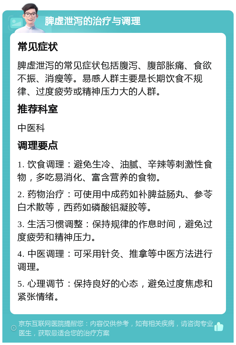 脾虚泄泻的治疗与调理 常见症状 脾虚泄泻的常见症状包括腹泻、腹部胀痛、食欲不振、消瘦等。易感人群主要是长期饮食不规律、过度疲劳或精神压力大的人群。 推荐科室 中医科 调理要点 1. 饮食调理：避免生冷、油腻、辛辣等刺激性食物，多吃易消化、富含营养的食物。 2. 药物治疗：可使用中成药如补脾益肠丸、参苓白术散等，西药如磷酸铝凝胶等。 3. 生活习惯调整：保持规律的作息时间，避免过度疲劳和精神压力。 4. 中医调理：可采用针灸、推拿等中医方法进行调理。 5. 心理调节：保持良好的心态，避免过度焦虑和紧张情绪。