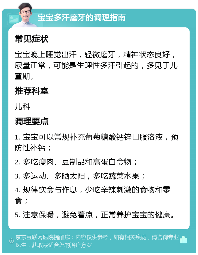 宝宝多汗磨牙的调理指南 常见症状 宝宝晚上睡觉出汗，轻微磨牙，精神状态良好，尿量正常，可能是生理性多汗引起的，多见于儿童期。 推荐科室 儿科 调理要点 1. 宝宝可以常规补充葡萄糖酸钙锌口服溶液，预防性补钙； 2. 多吃瘦肉、豆制品和高蛋白食物； 3. 多运动、多晒太阳，多吃蔬菜水果； 4. 规律饮食与作息，少吃辛辣刺激的食物和零食； 5. 注意保暖，避免着凉，正常养护宝宝的健康。