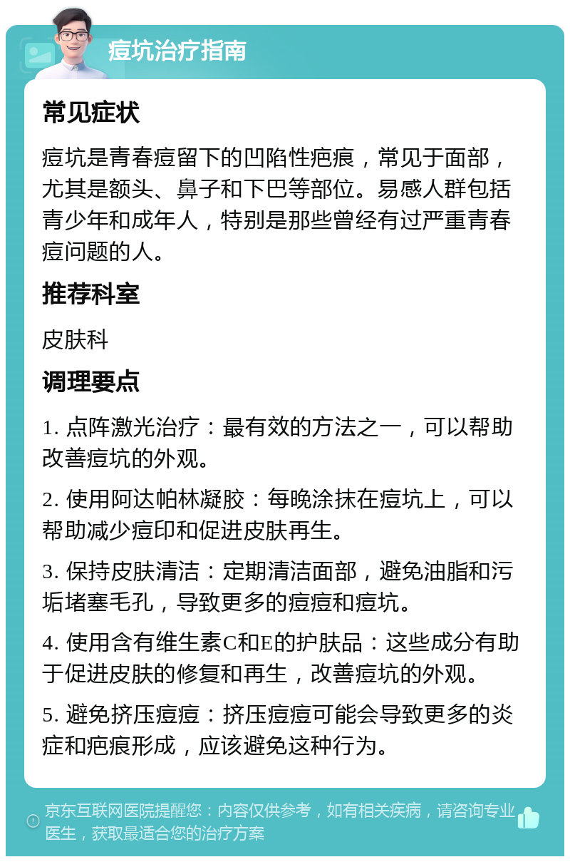 痘坑治疗指南 常见症状 痘坑是青春痘留下的凹陷性疤痕，常见于面部，尤其是额头、鼻子和下巴等部位。易感人群包括青少年和成年人，特别是那些曾经有过严重青春痘问题的人。 推荐科室 皮肤科 调理要点 1. 点阵激光治疗：最有效的方法之一，可以帮助改善痘坑的外观。 2. 使用阿达帕林凝胶：每晚涂抹在痘坑上，可以帮助减少痘印和促进皮肤再生。 3. 保持皮肤清洁：定期清洁面部，避免油脂和污垢堵塞毛孔，导致更多的痘痘和痘坑。 4. 使用含有维生素C和E的护肤品：这些成分有助于促进皮肤的修复和再生，改善痘坑的外观。 5. 避免挤压痘痘：挤压痘痘可能会导致更多的炎症和疤痕形成，应该避免这种行为。