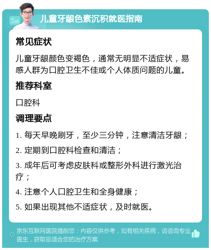 儿童牙龈色素沉积就医指南 常见症状 儿童牙龈颜色变褐色，通常无明显不适症状，易感人群为口腔卫生不佳或个人体质问题的儿童。 推荐科室 口腔科 调理要点 1. 每天早晚刷牙，至少三分钟，注意清洁牙龈； 2. 定期到口腔科检查和清洁； 3. 成年后可考虑皮肤科或整形外科进行激光治疗； 4. 注意个人口腔卫生和全身健康； 5. 如果出现其他不适症状，及时就医。