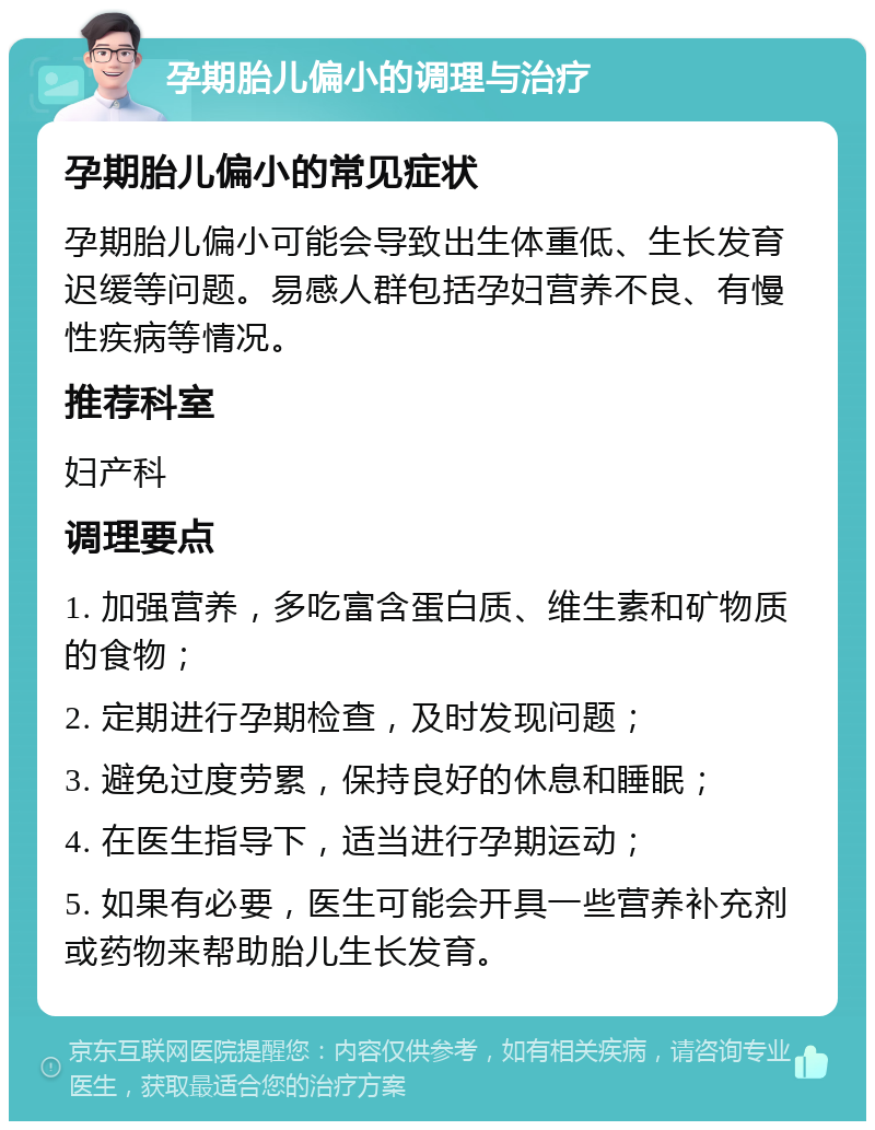 孕期胎儿偏小的调理与治疗 孕期胎儿偏小的常见症状 孕期胎儿偏小可能会导致出生体重低、生长发育迟缓等问题。易感人群包括孕妇营养不良、有慢性疾病等情况。 推荐科室 妇产科 调理要点 1. 加强营养，多吃富含蛋白质、维生素和矿物质的食物； 2. 定期进行孕期检查，及时发现问题； 3. 避免过度劳累，保持良好的休息和睡眠； 4. 在医生指导下，适当进行孕期运动； 5. 如果有必要，医生可能会开具一些营养补充剂或药物来帮助胎儿生长发育。