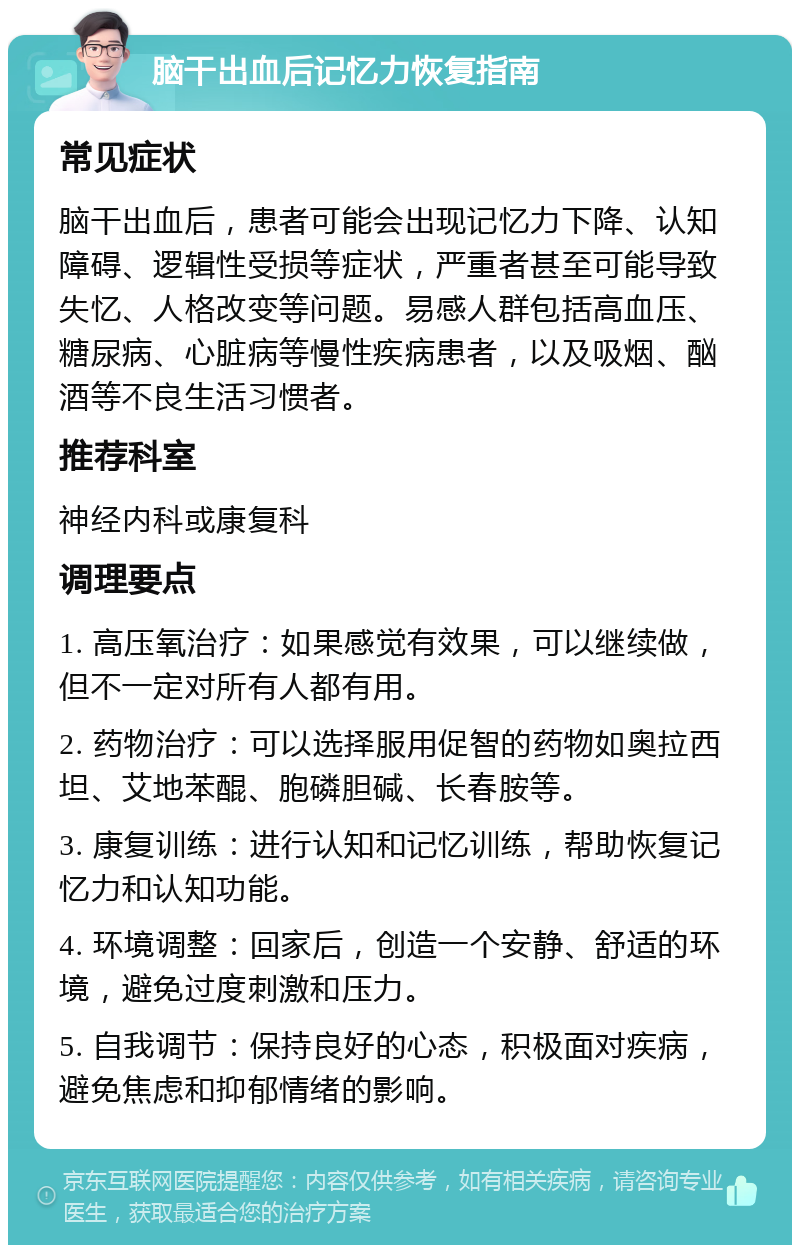 脑干出血后记忆力恢复指南 常见症状 脑干出血后，患者可能会出现记忆力下降、认知障碍、逻辑性受损等症状，严重者甚至可能导致失忆、人格改变等问题。易感人群包括高血压、糖尿病、心脏病等慢性疾病患者，以及吸烟、酗酒等不良生活习惯者。 推荐科室 神经内科或康复科 调理要点 1. 高压氧治疗：如果感觉有效果，可以继续做，但不一定对所有人都有用。 2. 药物治疗：可以选择服用促智的药物如奥拉西坦、艾地苯醌、胞磷胆碱、长春胺等。 3. 康复训练：进行认知和记忆训练，帮助恢复记忆力和认知功能。 4. 环境调整：回家后，创造一个安静、舒适的环境，避免过度刺激和压力。 5. 自我调节：保持良好的心态，积极面对疾病，避免焦虑和抑郁情绪的影响。