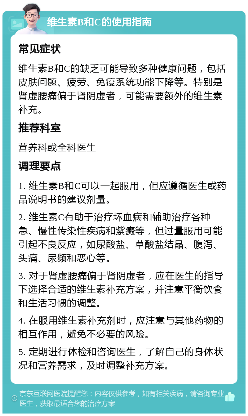 维生素B和C的使用指南 常见症状 维生素B和C的缺乏可能导致多种健康问题，包括皮肤问题、疲劳、免疫系统功能下降等。特别是肾虚腰痛偏于肾阴虚者，可能需要额外的维生素补充。 推荐科室 营养科或全科医生 调理要点 1. 维生素B和C可以一起服用，但应遵循医生或药品说明书的建议剂量。 2. 维生素C有助于治疗坏血病和辅助治疗各种急、慢性传染性疾病和紫癜等，但过量服用可能引起不良反应，如尿酸盐、草酸盐结晶、腹泻、头痛、尿频和恶心等。 3. 对于肾虚腰痛偏于肾阴虚者，应在医生的指导下选择合适的维生素补充方案，并注意平衡饮食和生活习惯的调整。 4. 在服用维生素补充剂时，应注意与其他药物的相互作用，避免不必要的风险。 5. 定期进行体检和咨询医生，了解自己的身体状况和营养需求，及时调整补充方案。