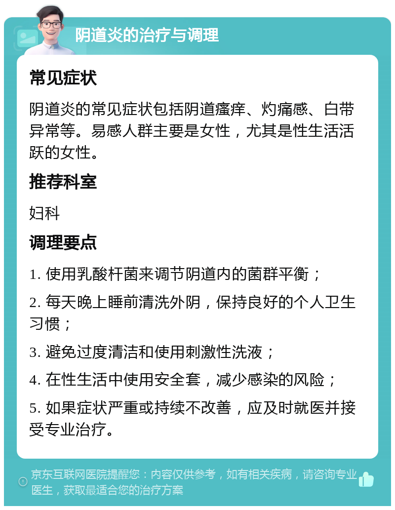 阴道炎的治疗与调理 常见症状 阴道炎的常见症状包括阴道瘙痒、灼痛感、白带异常等。易感人群主要是女性，尤其是性生活活跃的女性。 推荐科室 妇科 调理要点 1. 使用乳酸杆菌来调节阴道内的菌群平衡； 2. 每天晚上睡前清洗外阴，保持良好的个人卫生习惯； 3. 避免过度清洁和使用刺激性洗液； 4. 在性生活中使用安全套，减少感染的风险； 5. 如果症状严重或持续不改善，应及时就医并接受专业治疗。