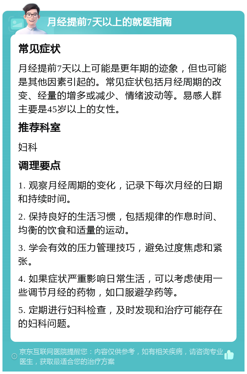 月经提前7天以上的就医指南 常见症状 月经提前7天以上可能是更年期的迹象，但也可能是其他因素引起的。常见症状包括月经周期的改变、经量的增多或减少、情绪波动等。易感人群主要是45岁以上的女性。 推荐科室 妇科 调理要点 1. 观察月经周期的变化，记录下每次月经的日期和持续时间。 2. 保持良好的生活习惯，包括规律的作息时间、均衡的饮食和适量的运动。 3. 学会有效的压力管理技巧，避免过度焦虑和紧张。 4. 如果症状严重影响日常生活，可以考虑使用一些调节月经的药物，如口服避孕药等。 5. 定期进行妇科检查，及时发现和治疗可能存在的妇科问题。