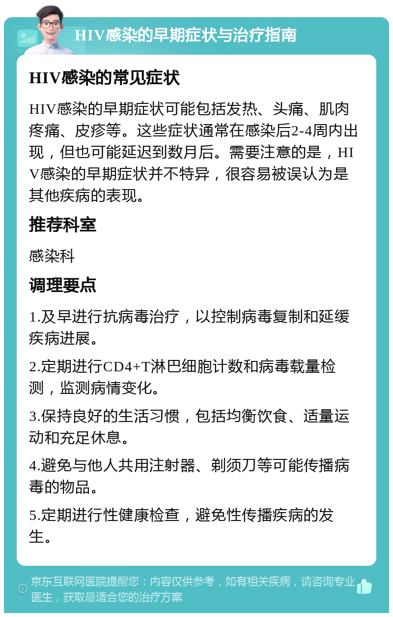 HIV感染的早期症状与治疗指南 HIV感染的常见症状 HIV感染的早期症状可能包括发热、头痛、肌肉疼痛、皮疹等。这些症状通常在感染后2-4周内出现，但也可能延迟到数月后。需要注意的是，HIV感染的早期症状并不特异，很容易被误认为是其他疾病的表现。 推荐科室 感染科 调理要点 1.及早进行抗病毒治疗，以控制病毒复制和延缓疾病进展。 2.定期进行CD4+T淋巴细胞计数和病毒载量检测，监测病情变化。 3.保持良好的生活习惯，包括均衡饮食、适量运动和充足休息。 4.避免与他人共用注射器、剃须刀等可能传播病毒的物品。 5.定期进行性健康检查，避免性传播疾病的发生。