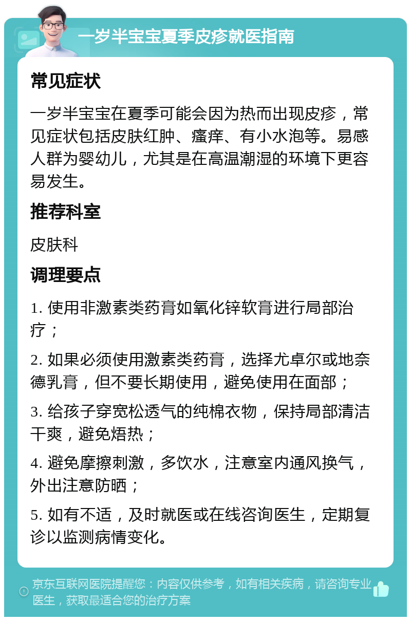 一岁半宝宝夏季皮疹就医指南 常见症状 一岁半宝宝在夏季可能会因为热而出现皮疹，常见症状包括皮肤红肿、瘙痒、有小水泡等。易感人群为婴幼儿，尤其是在高温潮湿的环境下更容易发生。 推荐科室 皮肤科 调理要点 1. 使用非激素类药膏如氧化锌软膏进行局部治疗； 2. 如果必须使用激素类药膏，选择尤卓尔或地奈德乳膏，但不要长期使用，避免使用在面部； 3. 给孩子穿宽松透气的纯棉衣物，保持局部清洁干爽，避免焐热； 4. 避免摩擦刺激，多饮水，注意室内通风换气，外出注意防晒； 5. 如有不适，及时就医或在线咨询医生，定期复诊以监测病情变化。