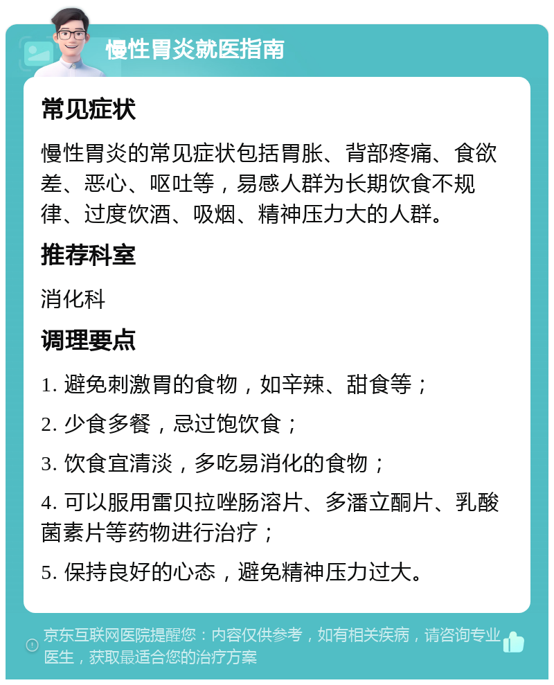 慢性胃炎就医指南 常见症状 慢性胃炎的常见症状包括胃胀、背部疼痛、食欲差、恶心、呕吐等，易感人群为长期饮食不规律、过度饮酒、吸烟、精神压力大的人群。 推荐科室 消化科 调理要点 1. 避免刺激胃的食物，如辛辣、甜食等； 2. 少食多餐，忌过饱饮食； 3. 饮食宜清淡，多吃易消化的食物； 4. 可以服用雷贝拉唑肠溶片、多潘立酮片、乳酸菌素片等药物进行治疗； 5. 保持良好的心态，避免精神压力过大。