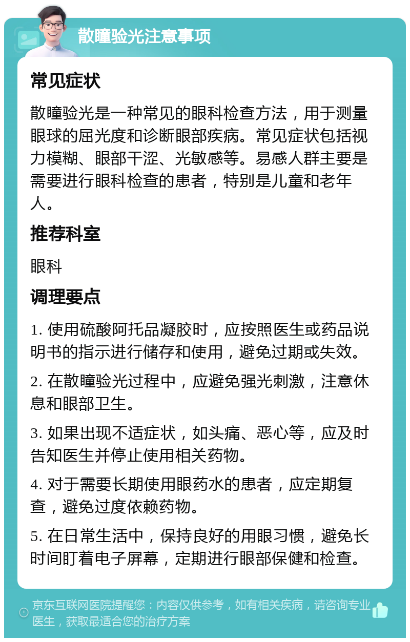 散瞳验光注意事项 常见症状 散瞳验光是一种常见的眼科检查方法，用于测量眼球的屈光度和诊断眼部疾病。常见症状包括视力模糊、眼部干涩、光敏感等。易感人群主要是需要进行眼科检查的患者，特别是儿童和老年人。 推荐科室 眼科 调理要点 1. 使用硫酸阿托品凝胶时，应按照医生或药品说明书的指示进行储存和使用，避免过期或失效。 2. 在散瞳验光过程中，应避免强光刺激，注意休息和眼部卫生。 3. 如果出现不适症状，如头痛、恶心等，应及时告知医生并停止使用相关药物。 4. 对于需要长期使用眼药水的患者，应定期复查，避免过度依赖药物。 5. 在日常生活中，保持良好的用眼习惯，避免长时间盯着电子屏幕，定期进行眼部保健和检查。