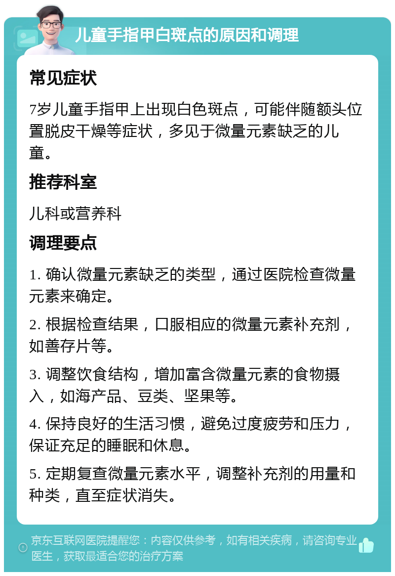 儿童手指甲白斑点的原因和调理 常见症状 7岁儿童手指甲上出现白色斑点，可能伴随额头位置脱皮干燥等症状，多见于微量元素缺乏的儿童。 推荐科室 儿科或营养科 调理要点 1. 确认微量元素缺乏的类型，通过医院检查微量元素来确定。 2. 根据检查结果，口服相应的微量元素补充剂，如善存片等。 3. 调整饮食结构，增加富含微量元素的食物摄入，如海产品、豆类、坚果等。 4. 保持良好的生活习惯，避免过度疲劳和压力，保证充足的睡眠和休息。 5. 定期复查微量元素水平，调整补充剂的用量和种类，直至症状消失。