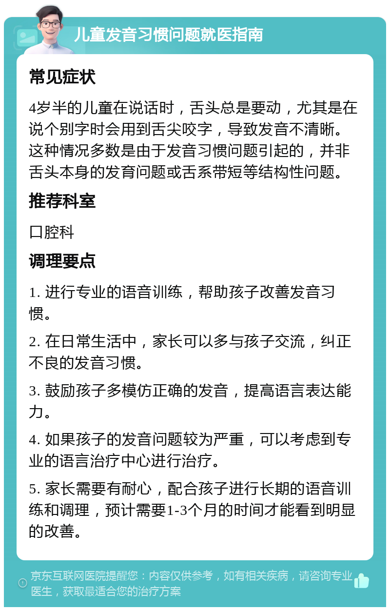 儿童发音习惯问题就医指南 常见症状 4岁半的儿童在说话时，舌头总是要动，尤其是在说个别字时会用到舌尖咬字，导致发音不清晰。这种情况多数是由于发音习惯问题引起的，并非舌头本身的发育问题或舌系带短等结构性问题。 推荐科室 口腔科 调理要点 1. 进行专业的语音训练，帮助孩子改善发音习惯。 2. 在日常生活中，家长可以多与孩子交流，纠正不良的发音习惯。 3. 鼓励孩子多模仿正确的发音，提高语言表达能力。 4. 如果孩子的发音问题较为严重，可以考虑到专业的语言治疗中心进行治疗。 5. 家长需要有耐心，配合孩子进行长期的语音训练和调理，预计需要1-3个月的时间才能看到明显的改善。