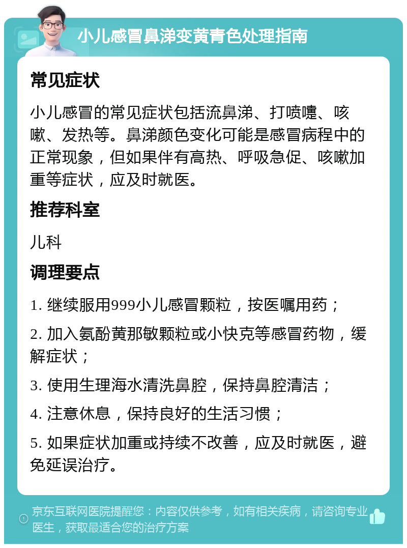 小儿感冒鼻涕变黄青色处理指南 常见症状 小儿感冒的常见症状包括流鼻涕、打喷嚏、咳嗽、发热等。鼻涕颜色变化可能是感冒病程中的正常现象，但如果伴有高热、呼吸急促、咳嗽加重等症状，应及时就医。 推荐科室 儿科 调理要点 1. 继续服用999小儿感冒颗粒，按医嘱用药； 2. 加入氨酚黄那敏颗粒或小快克等感冒药物，缓解症状； 3. 使用生理海水清洗鼻腔，保持鼻腔清洁； 4. 注意休息，保持良好的生活习惯； 5. 如果症状加重或持续不改善，应及时就医，避免延误治疗。