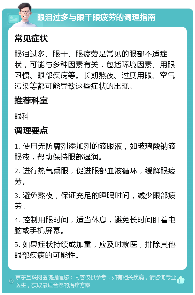 眼泪过多与眼干眼疲劳的调理指南 常见症状 眼泪过多、眼干、眼疲劳是常见的眼部不适症状，可能与多种因素有关，包括环境因素、用眼习惯、眼部疾病等。长期熬夜、过度用眼、空气污染等都可能导致这些症状的出现。 推荐科室 眼科 调理要点 1. 使用无防腐剂添加剂的滴眼液，如玻璃酸钠滴眼液，帮助保持眼部湿润。 2. 进行热气熏眼，促进眼部血液循环，缓解眼疲劳。 3. 避免熬夜，保证充足的睡眠时间，减少眼部疲劳。 4. 控制用眼时间，适当休息，避免长时间盯着电脑或手机屏幕。 5. 如果症状持续或加重，应及时就医，排除其他眼部疾病的可能性。