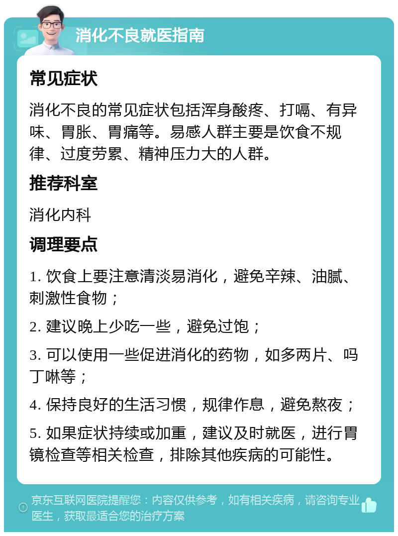 消化不良就医指南 常见症状 消化不良的常见症状包括浑身酸疼、打嗝、有异味、胃胀、胃痛等。易感人群主要是饮食不规律、过度劳累、精神压力大的人群。 推荐科室 消化内科 调理要点 1. 饮食上要注意清淡易消化，避免辛辣、油腻、刺激性食物； 2. 建议晚上少吃一些，避免过饱； 3. 可以使用一些促进消化的药物，如多两片、吗丁啉等； 4. 保持良好的生活习惯，规律作息，避免熬夜； 5. 如果症状持续或加重，建议及时就医，进行胃镜检查等相关检查，排除其他疾病的可能性。