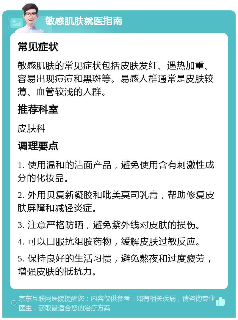 敏感肌肤就医指南 常见症状 敏感肌肤的常见症状包括皮肤发红、遇热加重、容易出现痘痘和黑斑等。易感人群通常是皮肤较薄、血管较浅的人群。 推荐科室 皮肤科 调理要点 1. 使用温和的洁面产品，避免使用含有刺激性成分的化妆品。 2. 外用贝复新凝胶和吡美莫司乳膏，帮助修复皮肤屏障和减轻炎症。 3. 注意严格防晒，避免紫外线对皮肤的损伤。 4. 可以口服抗组胺药物，缓解皮肤过敏反应。 5. 保持良好的生活习惯，避免熬夜和过度疲劳，增强皮肤的抵抗力。