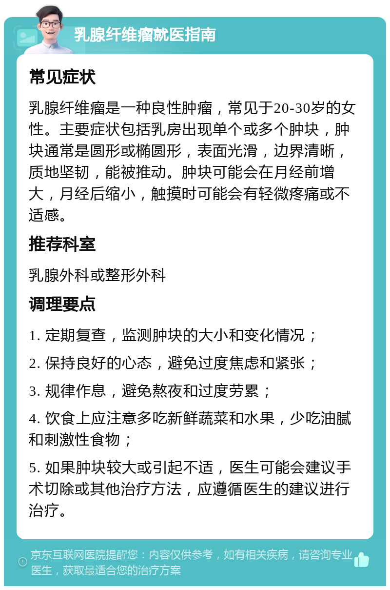 乳腺纤维瘤就医指南 常见症状 乳腺纤维瘤是一种良性肿瘤，常见于20-30岁的女性。主要症状包括乳房出现单个或多个肿块，肿块通常是圆形或椭圆形，表面光滑，边界清晰，质地坚韧，能被推动。肿块可能会在月经前增大，月经后缩小，触摸时可能会有轻微疼痛或不适感。 推荐科室 乳腺外科或整形外科 调理要点 1. 定期复查，监测肿块的大小和变化情况； 2. 保持良好的心态，避免过度焦虑和紧张； 3. 规律作息，避免熬夜和过度劳累； 4. 饮食上应注意多吃新鲜蔬菜和水果，少吃油腻和刺激性食物； 5. 如果肿块较大或引起不适，医生可能会建议手术切除或其他治疗方法，应遵循医生的建议进行治疗。