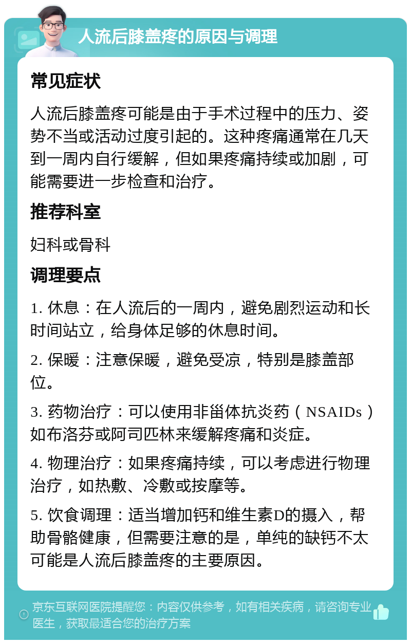 人流后膝盖疼的原因与调理 常见症状 人流后膝盖疼可能是由于手术过程中的压力、姿势不当或活动过度引起的。这种疼痛通常在几天到一周内自行缓解，但如果疼痛持续或加剧，可能需要进一步检查和治疗。 推荐科室 妇科或骨科 调理要点 1. 休息：在人流后的一周内，避免剧烈运动和长时间站立，给身体足够的休息时间。 2. 保暖：注意保暖，避免受凉，特别是膝盖部位。 3. 药物治疗：可以使用非甾体抗炎药（NSAIDs）如布洛芬或阿司匹林来缓解疼痛和炎症。 4. 物理治疗：如果疼痛持续，可以考虑进行物理治疗，如热敷、冷敷或按摩等。 5. 饮食调理：适当增加钙和维生素D的摄入，帮助骨骼健康，但需要注意的是，单纯的缺钙不太可能是人流后膝盖疼的主要原因。