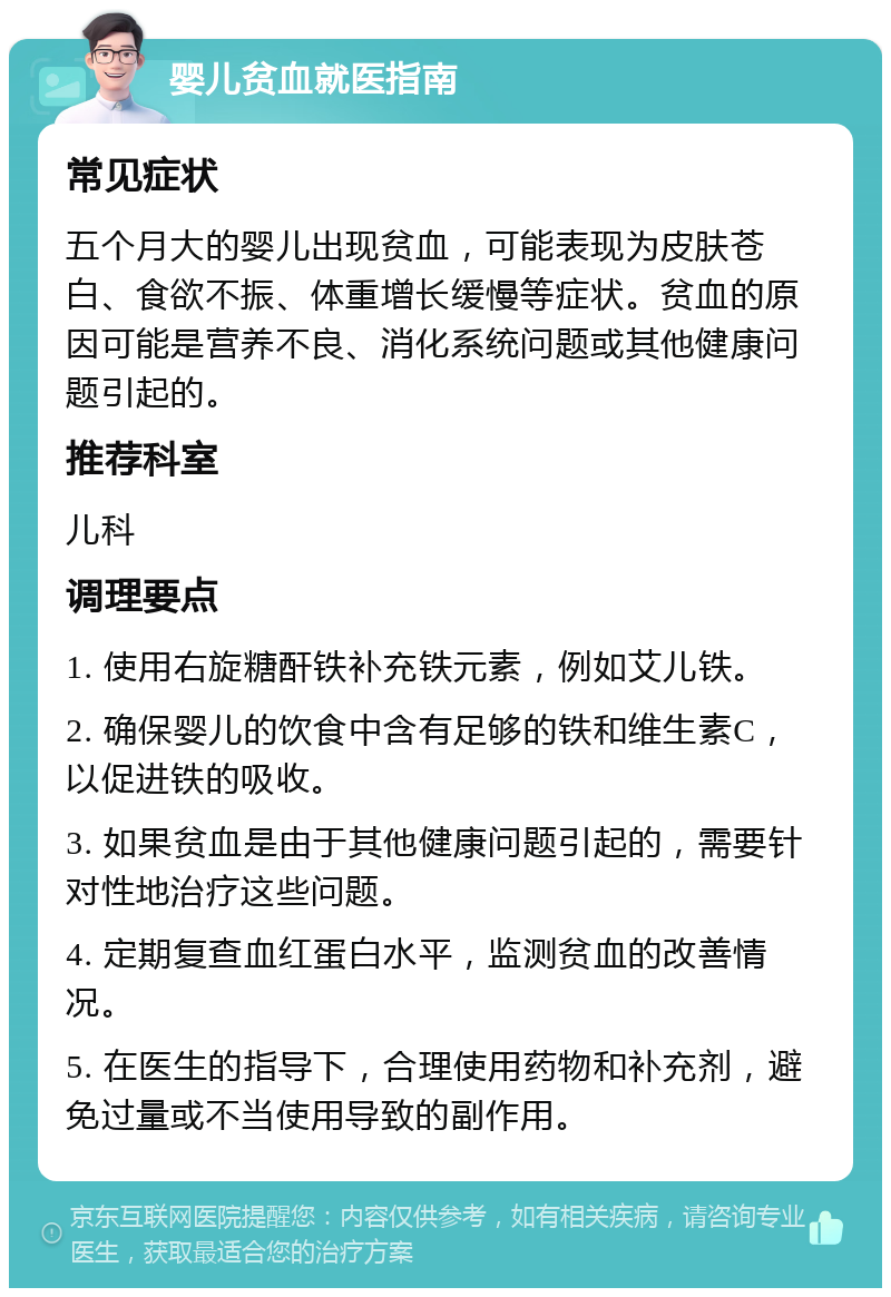 婴儿贫血就医指南 常见症状 五个月大的婴儿出现贫血，可能表现为皮肤苍白、食欲不振、体重增长缓慢等症状。贫血的原因可能是营养不良、消化系统问题或其他健康问题引起的。 推荐科室 儿科 调理要点 1. 使用右旋糖酐铁补充铁元素，例如艾儿铁。 2. 确保婴儿的饮食中含有足够的铁和维生素C，以促进铁的吸收。 3. 如果贫血是由于其他健康问题引起的，需要针对性地治疗这些问题。 4. 定期复查血红蛋白水平，监测贫血的改善情况。 5. 在医生的指导下，合理使用药物和补充剂，避免过量或不当使用导致的副作用。