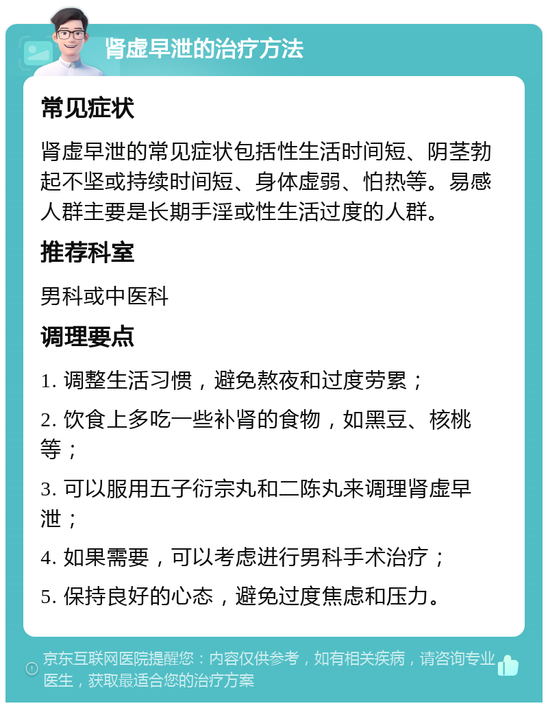 肾虚早泄的治疗方法 常见症状 肾虚早泄的常见症状包括性生活时间短、阴茎勃起不坚或持续时间短、身体虚弱、怕热等。易感人群主要是长期手淫或性生活过度的人群。 推荐科室 男科或中医科 调理要点 1. 调整生活习惯，避免熬夜和过度劳累； 2. 饮食上多吃一些补肾的食物，如黑豆、核桃等； 3. 可以服用五子衍宗丸和二陈丸来调理肾虚早泄； 4. 如果需要，可以考虑进行男科手术治疗； 5. 保持良好的心态，避免过度焦虑和压力。