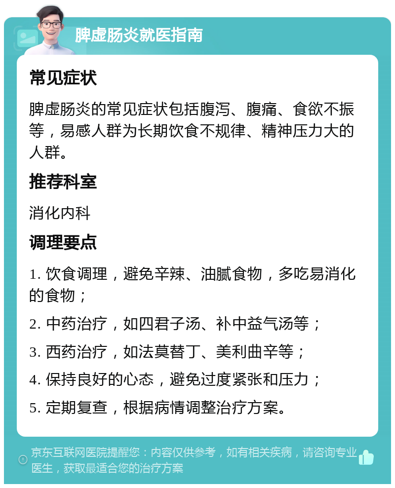 脾虚肠炎就医指南 常见症状 脾虚肠炎的常见症状包括腹泻、腹痛、食欲不振等，易感人群为长期饮食不规律、精神压力大的人群。 推荐科室 消化内科 调理要点 1. 饮食调理，避免辛辣、油腻食物，多吃易消化的食物； 2. 中药治疗，如四君子汤、补中益气汤等； 3. 西药治疗，如法莫替丁、美利曲辛等； 4. 保持良好的心态，避免过度紧张和压力； 5. 定期复查，根据病情调整治疗方案。