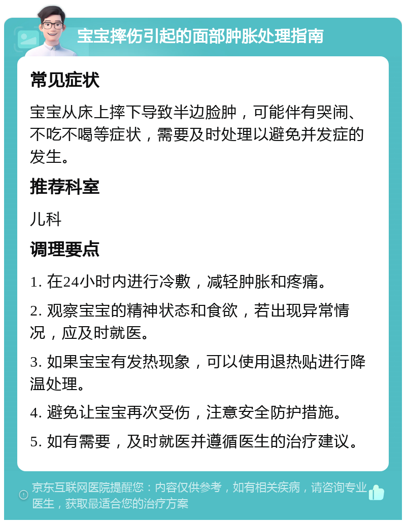 宝宝摔伤引起的面部肿胀处理指南 常见症状 宝宝从床上摔下导致半边脸肿，可能伴有哭闹、不吃不喝等症状，需要及时处理以避免并发症的发生。 推荐科室 儿科 调理要点 1. 在24小时内进行冷敷，减轻肿胀和疼痛。 2. 观察宝宝的精神状态和食欲，若出现异常情况，应及时就医。 3. 如果宝宝有发热现象，可以使用退热贴进行降温处理。 4. 避免让宝宝再次受伤，注意安全防护措施。 5. 如有需要，及时就医并遵循医生的治疗建议。