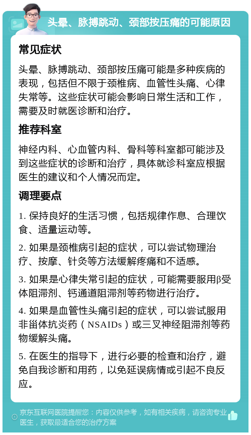 头晕、脉搏跳动、颈部按压痛的可能原因 常见症状 头晕、脉搏跳动、颈部按压痛可能是多种疾病的表现，包括但不限于颈椎病、血管性头痛、心律失常等。这些症状可能会影响日常生活和工作，需要及时就医诊断和治疗。 推荐科室 神经内科、心血管内科、骨科等科室都可能涉及到这些症状的诊断和治疗，具体就诊科室应根据医生的建议和个人情况而定。 调理要点 1. 保持良好的生活习惯，包括规律作息、合理饮食、适量运动等。 2. 如果是颈椎病引起的症状，可以尝试物理治疗、按摩、针灸等方法缓解疼痛和不适感。 3. 如果是心律失常引起的症状，可能需要服用β受体阻滞剂、钙通道阻滞剂等药物进行治疗。 4. 如果是血管性头痛引起的症状，可以尝试服用非甾体抗炎药（NSAIDs）或三叉神经阻滞剂等药物缓解头痛。 5. 在医生的指导下，进行必要的检查和治疗，避免自我诊断和用药，以免延误病情或引起不良反应。