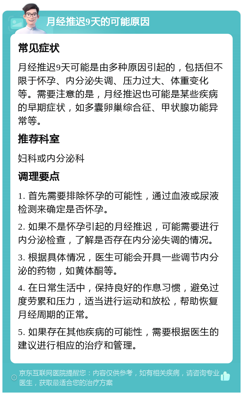 月经推迟9天的可能原因 常见症状 月经推迟9天可能是由多种原因引起的，包括但不限于怀孕、内分泌失调、压力过大、体重变化等。需要注意的是，月经推迟也可能是某些疾病的早期症状，如多囊卵巢综合征、甲状腺功能异常等。 推荐科室 妇科或内分泌科 调理要点 1. 首先需要排除怀孕的可能性，通过血液或尿液检测来确定是否怀孕。 2. 如果不是怀孕引起的月经推迟，可能需要进行内分泌检查，了解是否存在内分泌失调的情况。 3. 根据具体情况，医生可能会开具一些调节内分泌的药物，如黄体酮等。 4. 在日常生活中，保持良好的作息习惯，避免过度劳累和压力，适当进行运动和放松，帮助恢复月经周期的正常。 5. 如果存在其他疾病的可能性，需要根据医生的建议进行相应的治疗和管理。