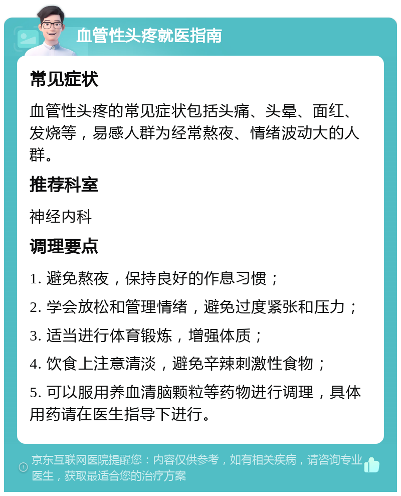 血管性头疼就医指南 常见症状 血管性头疼的常见症状包括头痛、头晕、面红、发烧等，易感人群为经常熬夜、情绪波动大的人群。 推荐科室 神经内科 调理要点 1. 避免熬夜，保持良好的作息习惯； 2. 学会放松和管理情绪，避免过度紧张和压力； 3. 适当进行体育锻炼，增强体质； 4. 饮食上注意清淡，避免辛辣刺激性食物； 5. 可以服用养血清脑颗粒等药物进行调理，具体用药请在医生指导下进行。