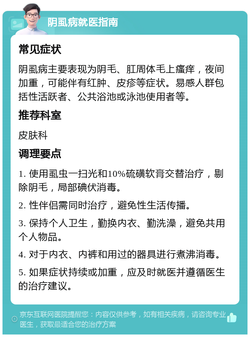 阴虱病就医指南 常见症状 阴虱病主要表现为阴毛、肛周体毛上瘙痒，夜间加重，可能伴有红肿、皮疹等症状。易感人群包括性活跃者、公共浴池或泳池使用者等。 推荐科室 皮肤科 调理要点 1. 使用虱虫一扫光和10%硫磺软膏交替治疗，剔除阴毛，局部碘伏消毒。 2. 性伴侣需同时治疗，避免性生活传播。 3. 保持个人卫生，勤换内衣、勤洗澡，避免共用个人物品。 4. 对于内衣、内裤和用过的器具进行煮沸消毒。 5. 如果症状持续或加重，应及时就医并遵循医生的治疗建议。